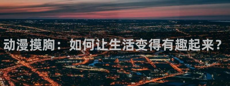 age动漫正版网：动漫摸胸：如何让生活变得有趣起来？