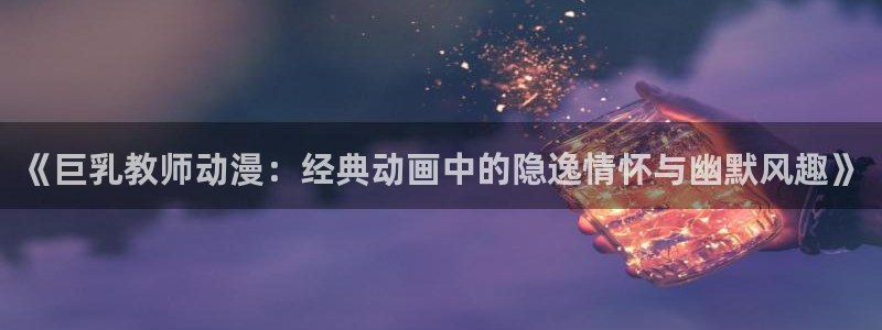 colamanage漫画官网：《巨乳教师动漫：经典动画中的隐逸情怀与幽默风趣》