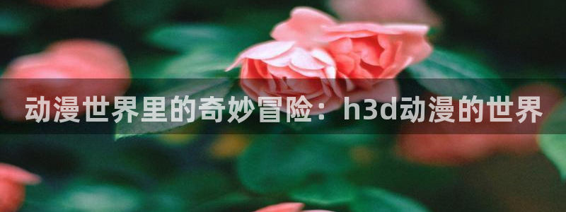 age动漫网下载：动漫世界里的奇妙冒险：h3d动漫的世界