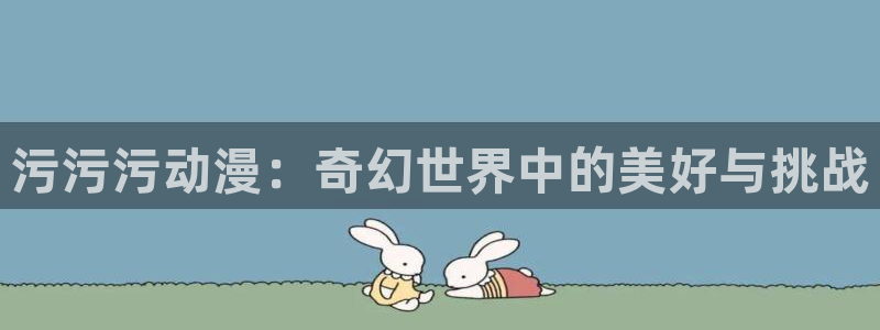 age动漫网官网入口：污污污动漫：奇幻世界中的美好与挑战