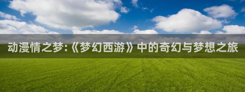 colomanage漫画官网：动漫情之梦:《梦幻西游》中的奇幻与梦想之旅